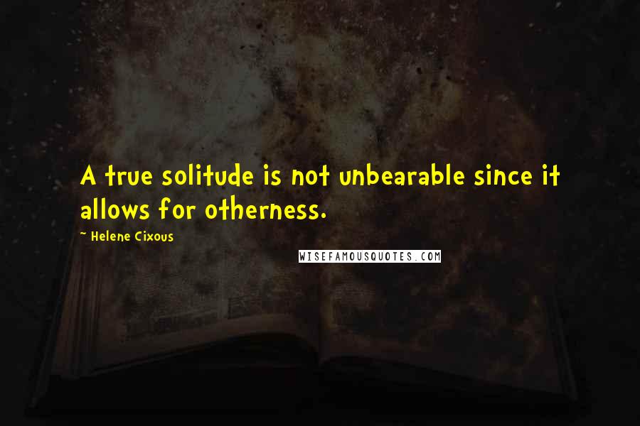 Helene Cixous Quotes: A true solitude is not unbearable since it allows for otherness.