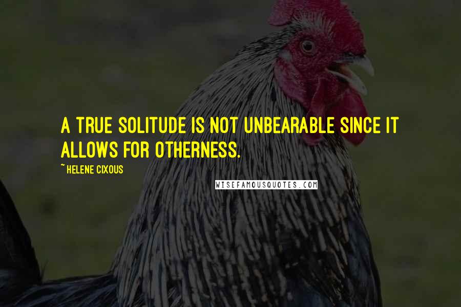 Helene Cixous Quotes: A true solitude is not unbearable since it allows for otherness.