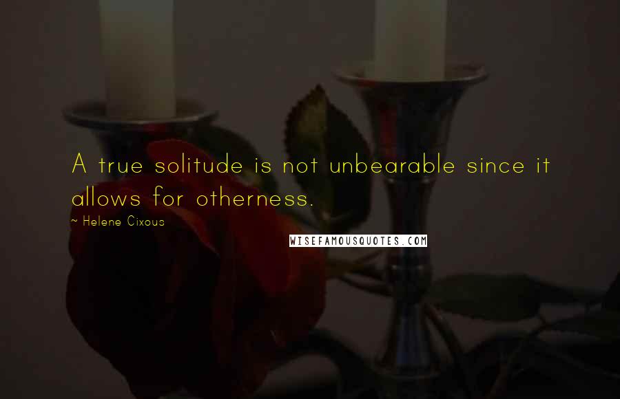 Helene Cixous Quotes: A true solitude is not unbearable since it allows for otherness.