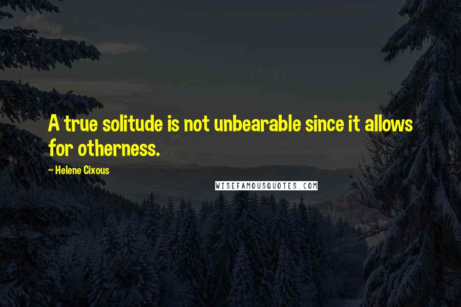 Helene Cixous Quotes: A true solitude is not unbearable since it allows for otherness.