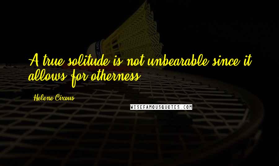 Helene Cixous Quotes: A true solitude is not unbearable since it allows for otherness.