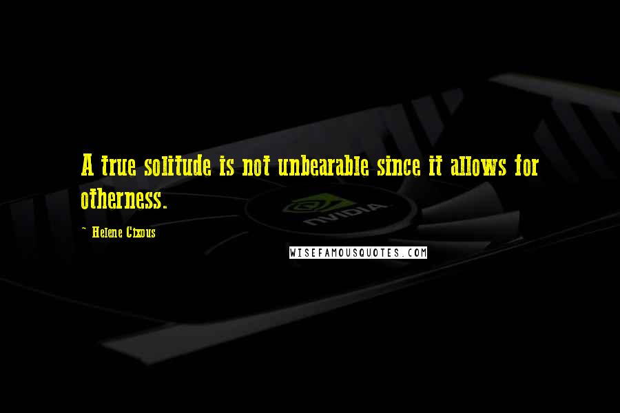 Helene Cixous Quotes: A true solitude is not unbearable since it allows for otherness.