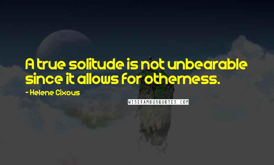 Helene Cixous Quotes: A true solitude is not unbearable since it allows for otherness.