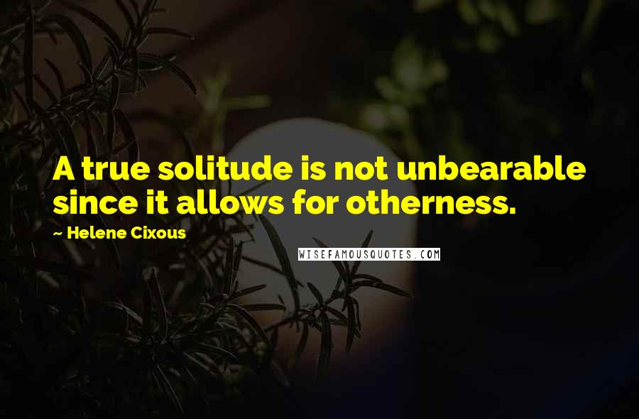 Helene Cixous Quotes: A true solitude is not unbearable since it allows for otherness.