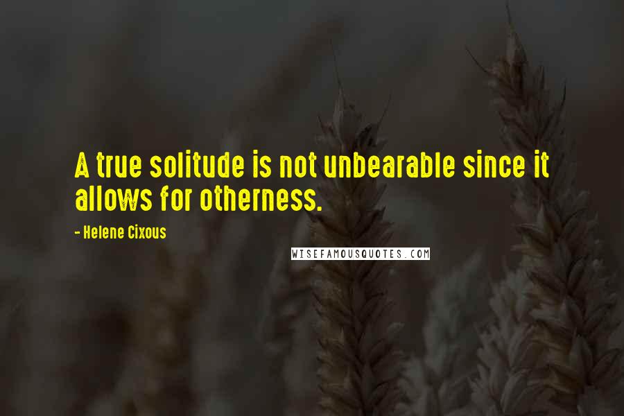 Helene Cixous Quotes: A true solitude is not unbearable since it allows for otherness.