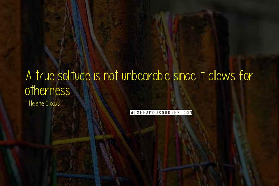 Helene Cixous Quotes: A true solitude is not unbearable since it allows for otherness.