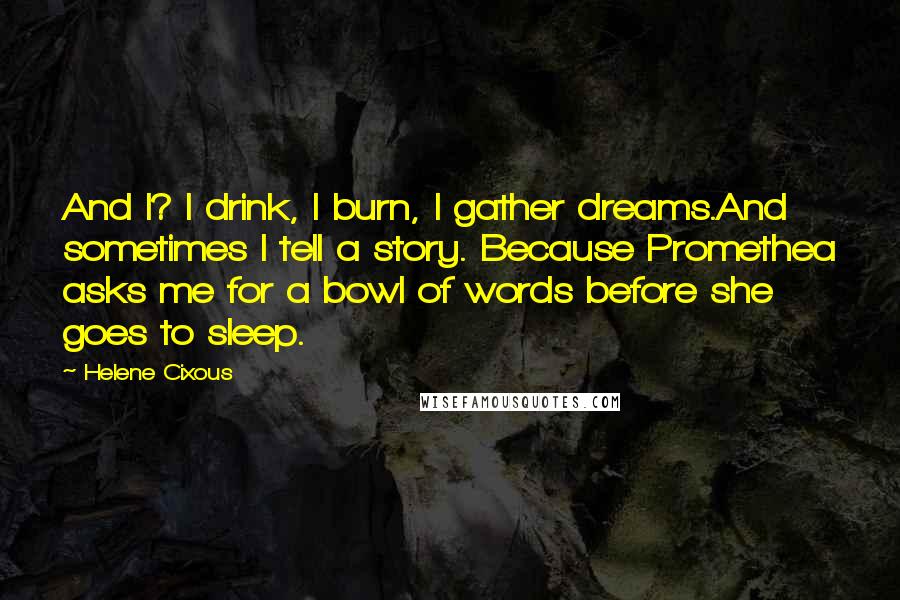 Helene Cixous Quotes: And I? I drink, I burn, I gather dreams.And sometimes I tell a story. Because Promethea asks me for a bowl of words before she goes to sleep.