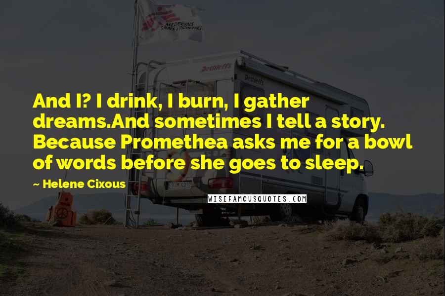 Helene Cixous Quotes: And I? I drink, I burn, I gather dreams.And sometimes I tell a story. Because Promethea asks me for a bowl of words before she goes to sleep.