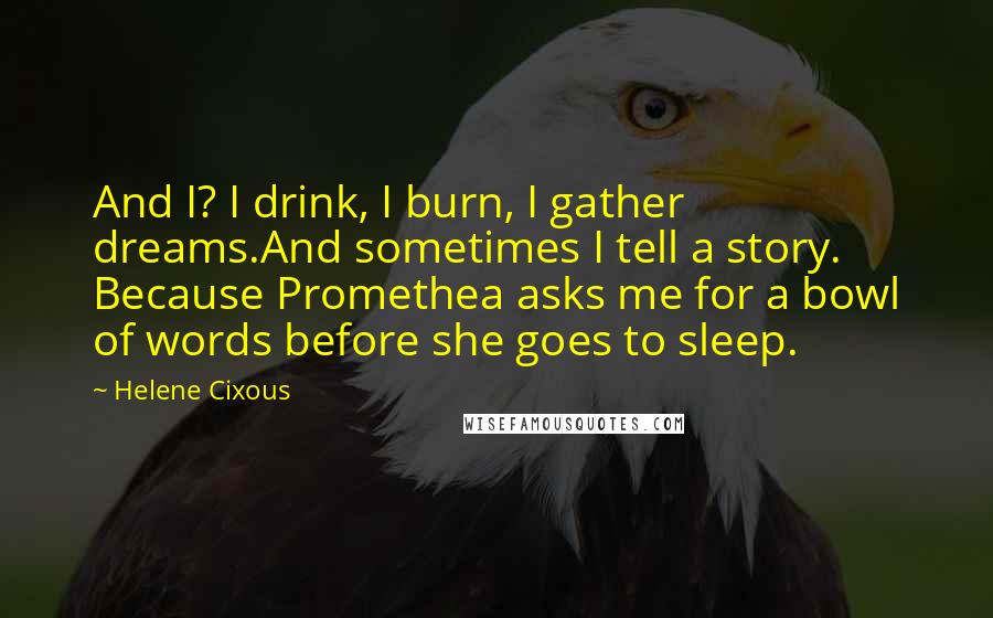 Helene Cixous Quotes: And I? I drink, I burn, I gather dreams.And sometimes I tell a story. Because Promethea asks me for a bowl of words before she goes to sleep.