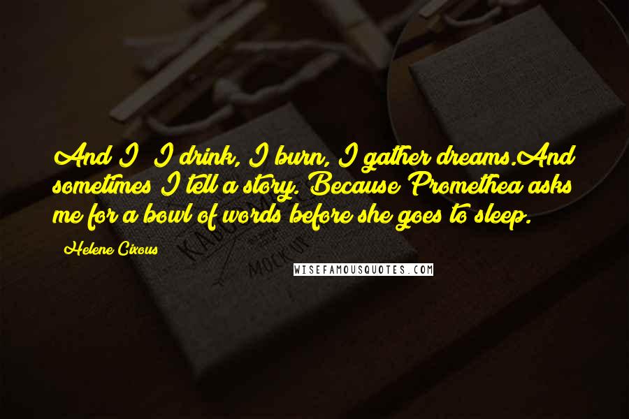 Helene Cixous Quotes: And I? I drink, I burn, I gather dreams.And sometimes I tell a story. Because Promethea asks me for a bowl of words before she goes to sleep.