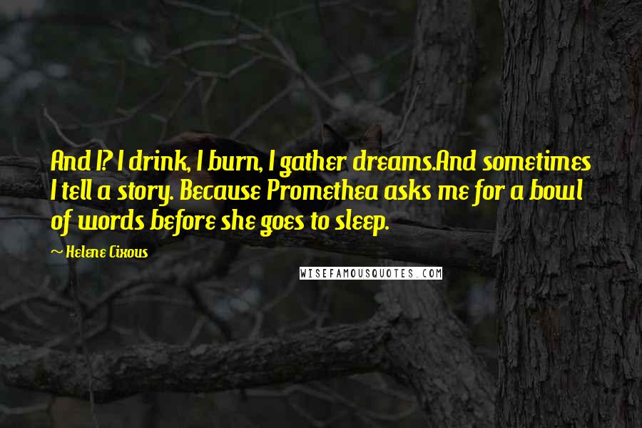 Helene Cixous Quotes: And I? I drink, I burn, I gather dreams.And sometimes I tell a story. Because Promethea asks me for a bowl of words before she goes to sleep.