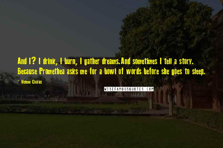 Helene Cixous Quotes: And I? I drink, I burn, I gather dreams.And sometimes I tell a story. Because Promethea asks me for a bowl of words before she goes to sleep.