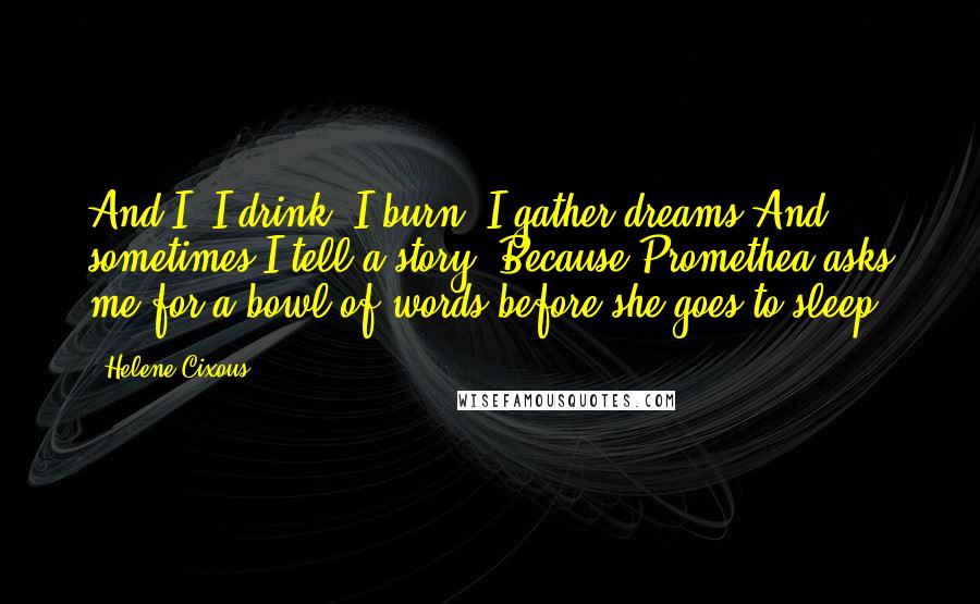 Helene Cixous Quotes: And I? I drink, I burn, I gather dreams.And sometimes I tell a story. Because Promethea asks me for a bowl of words before she goes to sleep.