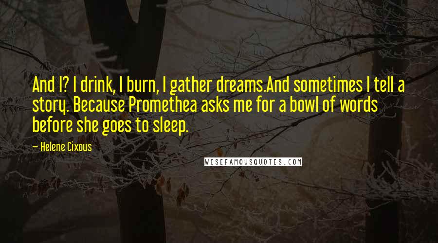 Helene Cixous Quotes: And I? I drink, I burn, I gather dreams.And sometimes I tell a story. Because Promethea asks me for a bowl of words before she goes to sleep.