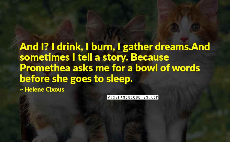 Helene Cixous Quotes: And I? I drink, I burn, I gather dreams.And sometimes I tell a story. Because Promethea asks me for a bowl of words before she goes to sleep.