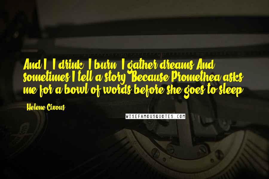 Helene Cixous Quotes: And I? I drink, I burn, I gather dreams.And sometimes I tell a story. Because Promethea asks me for a bowl of words before she goes to sleep.