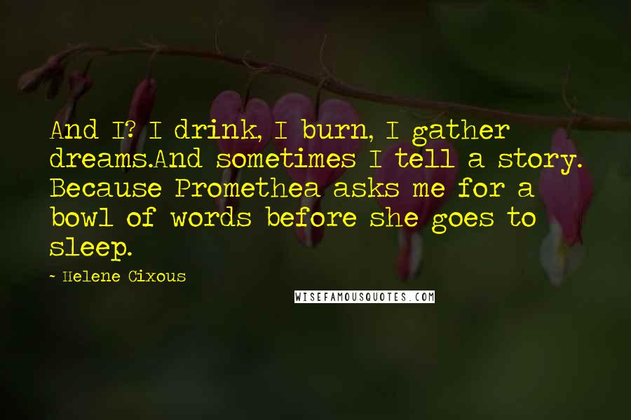 Helene Cixous Quotes: And I? I drink, I burn, I gather dreams.And sometimes I tell a story. Because Promethea asks me for a bowl of words before she goes to sleep.