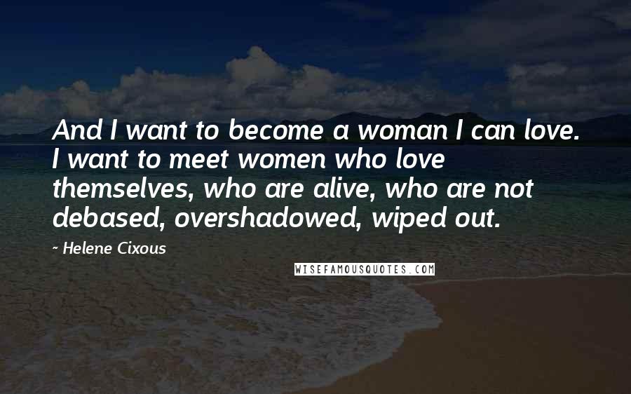 Helene Cixous Quotes: And I want to become a woman I can love. I want to meet women who love themselves, who are alive, who are not debased, overshadowed, wiped out.