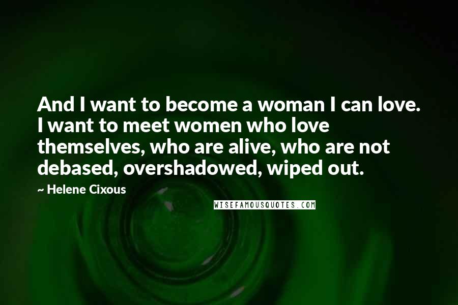 Helene Cixous Quotes: And I want to become a woman I can love. I want to meet women who love themselves, who are alive, who are not debased, overshadowed, wiped out.