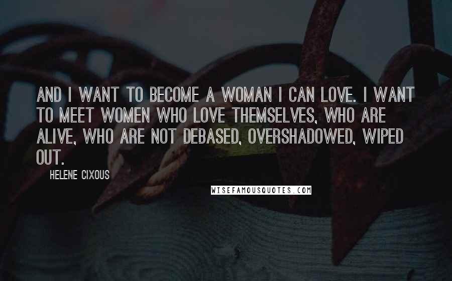 Helene Cixous Quotes: And I want to become a woman I can love. I want to meet women who love themselves, who are alive, who are not debased, overshadowed, wiped out.