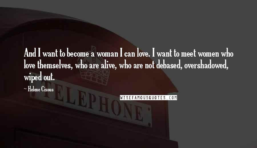 Helene Cixous Quotes: And I want to become a woman I can love. I want to meet women who love themselves, who are alive, who are not debased, overshadowed, wiped out.