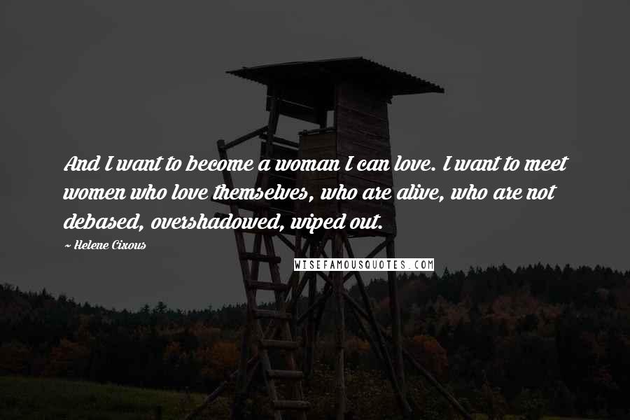 Helene Cixous Quotes: And I want to become a woman I can love. I want to meet women who love themselves, who are alive, who are not debased, overshadowed, wiped out.