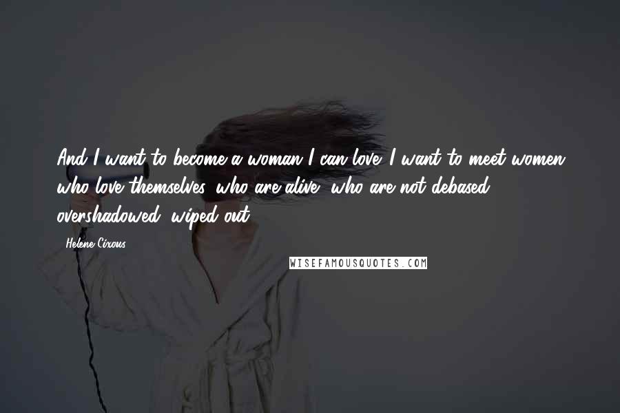 Helene Cixous Quotes: And I want to become a woman I can love. I want to meet women who love themselves, who are alive, who are not debased, overshadowed, wiped out.