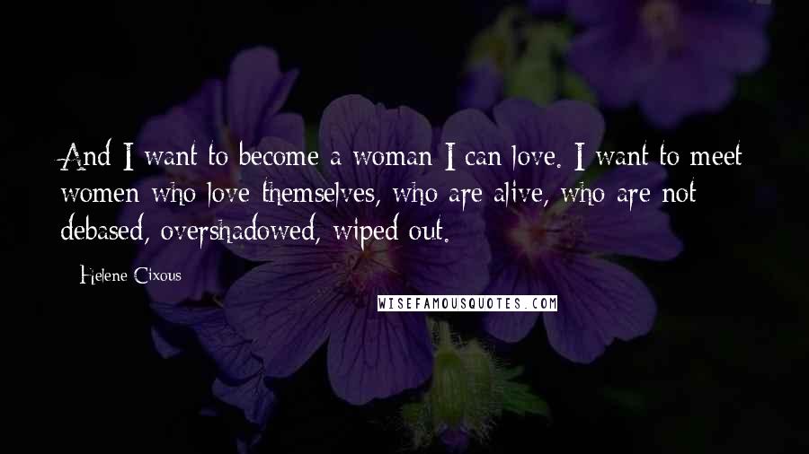 Helene Cixous Quotes: And I want to become a woman I can love. I want to meet women who love themselves, who are alive, who are not debased, overshadowed, wiped out.