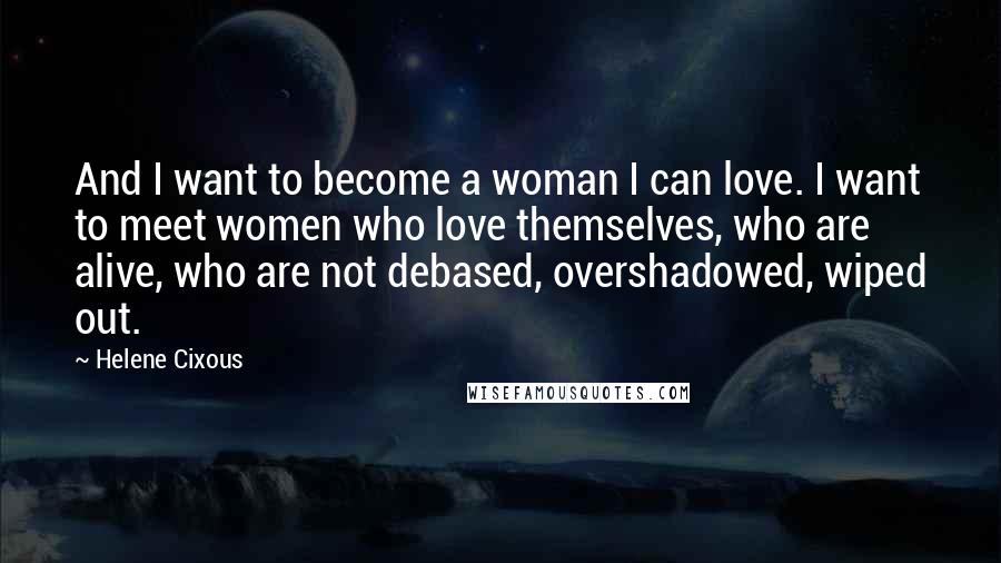 Helene Cixous Quotes: And I want to become a woman I can love. I want to meet women who love themselves, who are alive, who are not debased, overshadowed, wiped out.