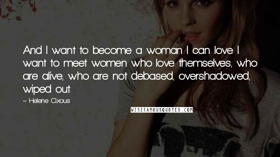 Helene Cixous Quotes: And I want to become a woman I can love. I want to meet women who love themselves, who are alive, who are not debased, overshadowed, wiped out.