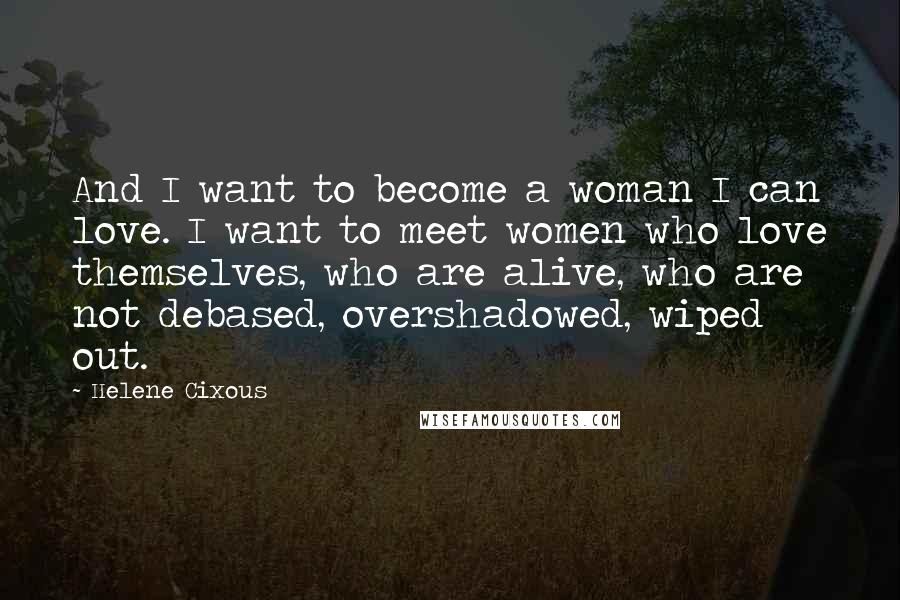 Helene Cixous Quotes: And I want to become a woman I can love. I want to meet women who love themselves, who are alive, who are not debased, overshadowed, wiped out.