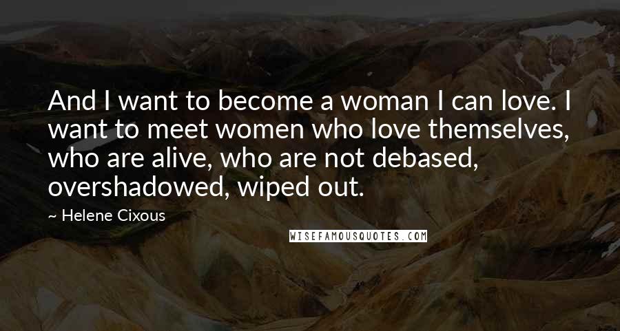 Helene Cixous Quotes: And I want to become a woman I can love. I want to meet women who love themselves, who are alive, who are not debased, overshadowed, wiped out.