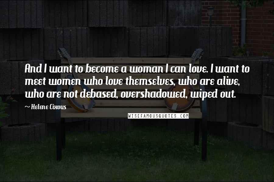 Helene Cixous Quotes: And I want to become a woman I can love. I want to meet women who love themselves, who are alive, who are not debased, overshadowed, wiped out.