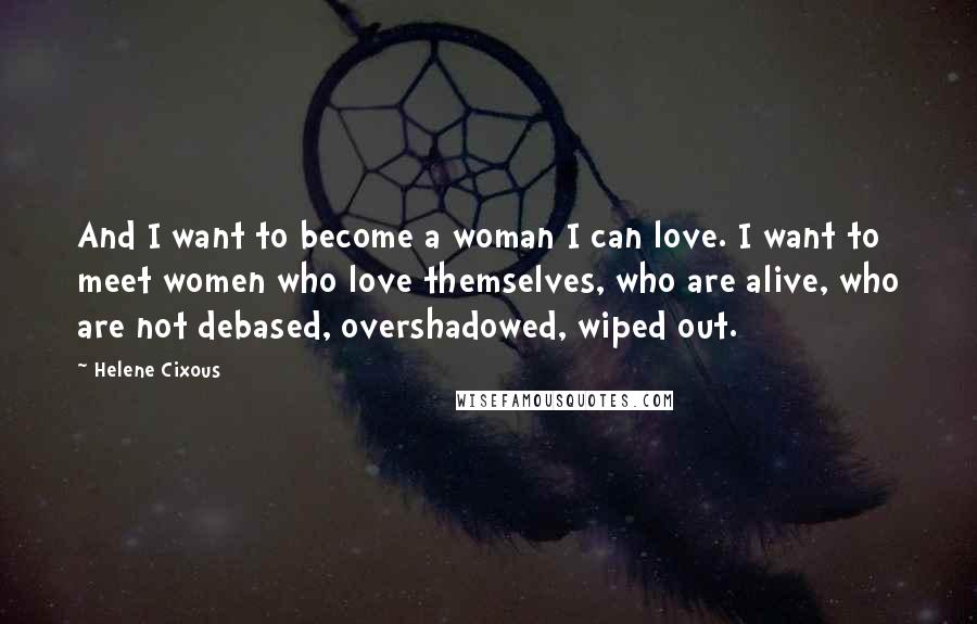 Helene Cixous Quotes: And I want to become a woman I can love. I want to meet women who love themselves, who are alive, who are not debased, overshadowed, wiped out.