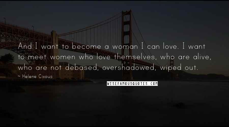 Helene Cixous Quotes: And I want to become a woman I can love. I want to meet women who love themselves, who are alive, who are not debased, overshadowed, wiped out.