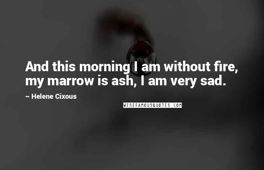 Helene Cixous Quotes: And this morning I am without fire, my marrow is ash, I am very sad.