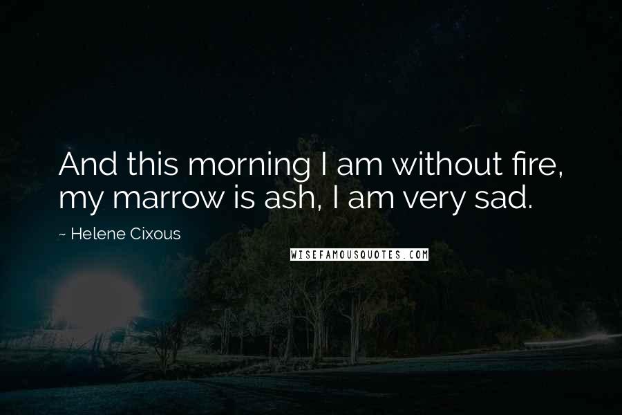 Helene Cixous Quotes: And this morning I am without fire, my marrow is ash, I am very sad.