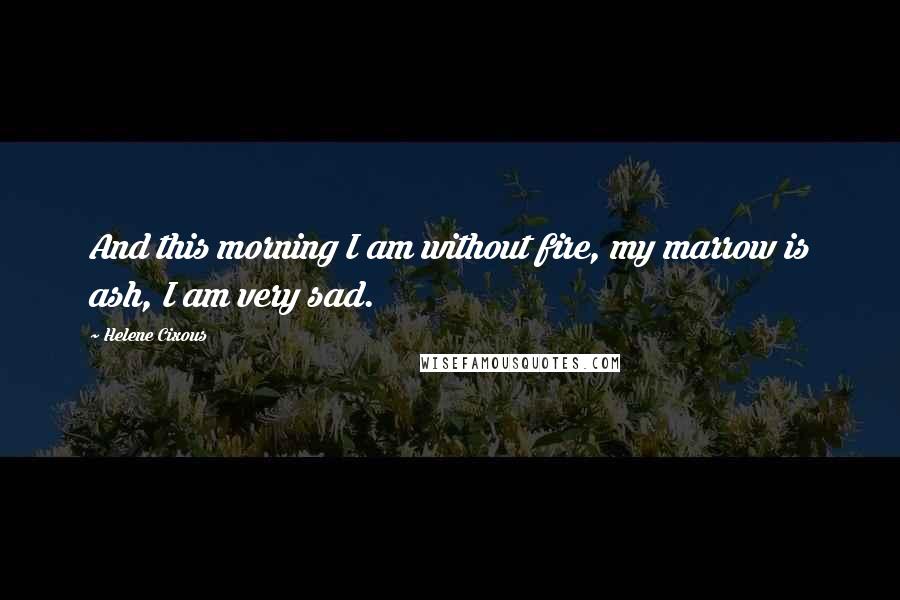 Helene Cixous Quotes: And this morning I am without fire, my marrow is ash, I am very sad.