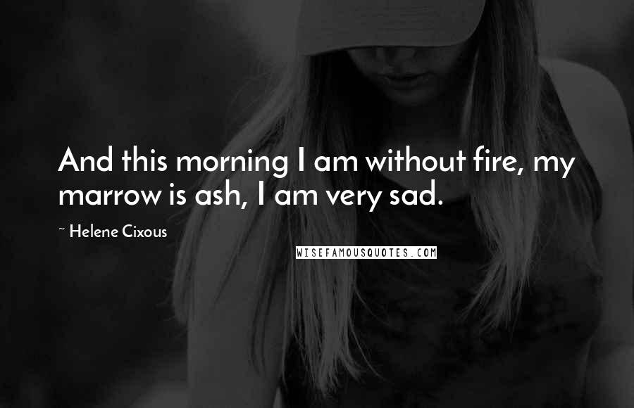 Helene Cixous Quotes: And this morning I am without fire, my marrow is ash, I am very sad.