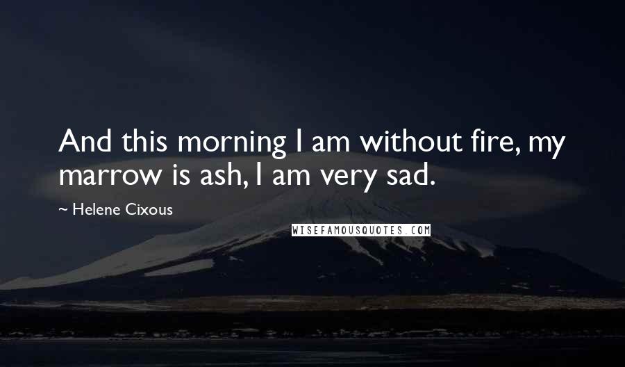 Helene Cixous Quotes: And this morning I am without fire, my marrow is ash, I am very sad.