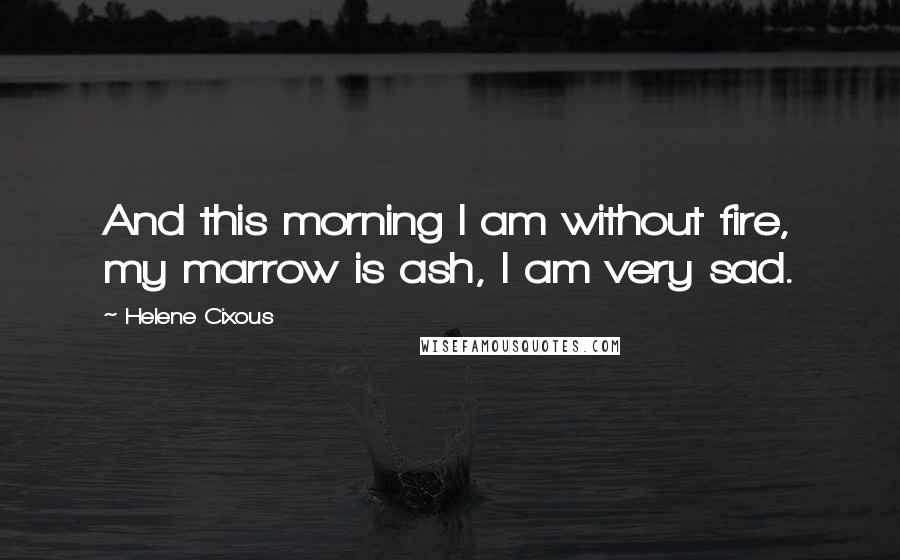 Helene Cixous Quotes: And this morning I am without fire, my marrow is ash, I am very sad.