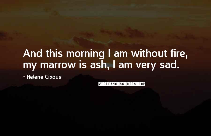 Helene Cixous Quotes: And this morning I am without fire, my marrow is ash, I am very sad.