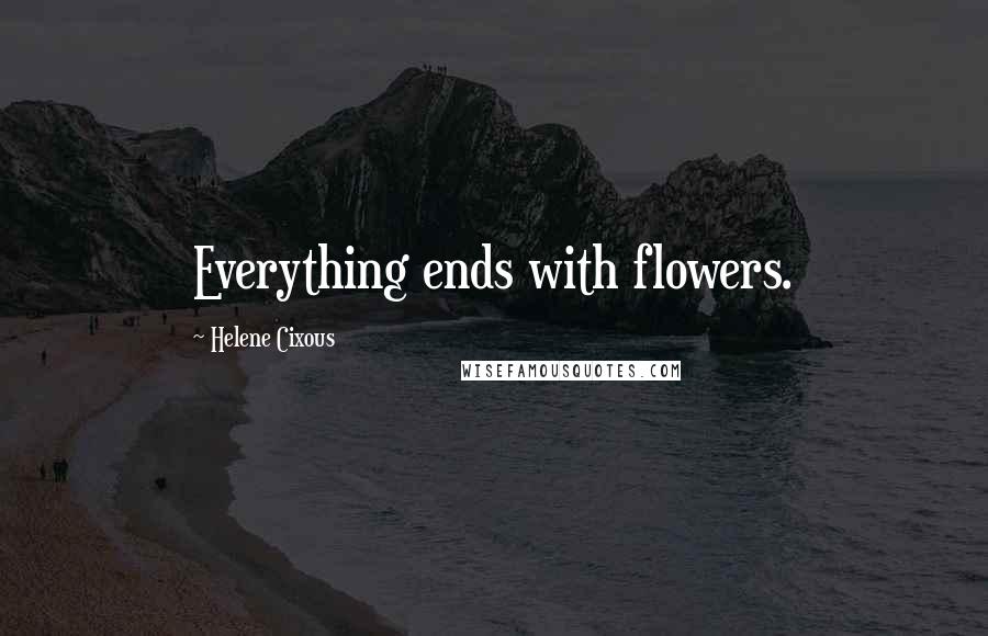 Helene Cixous Quotes: Everything ends with flowers.