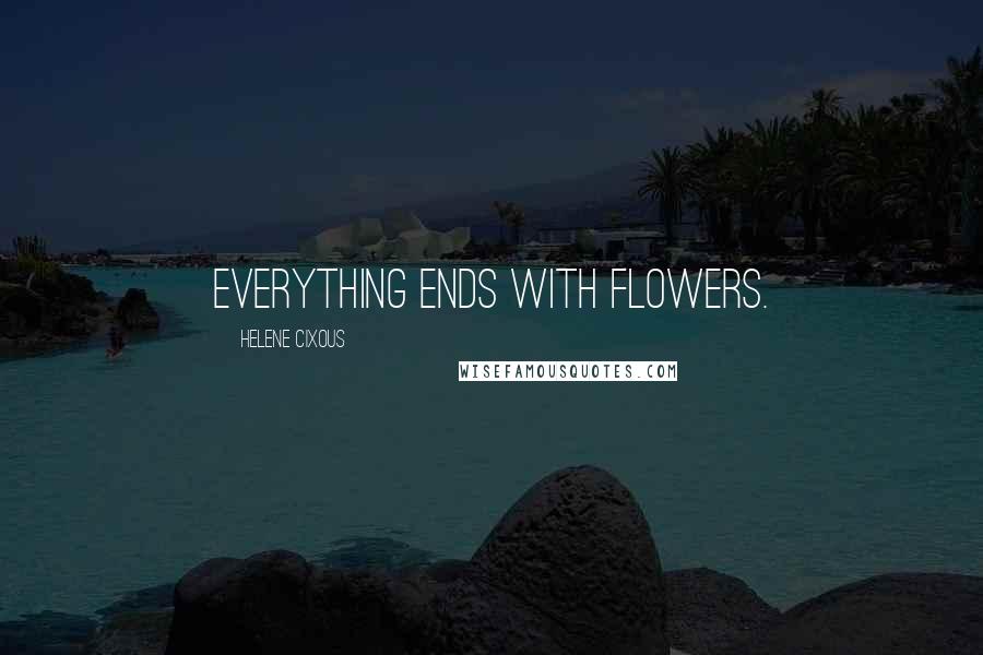 Helene Cixous Quotes: Everything ends with flowers.