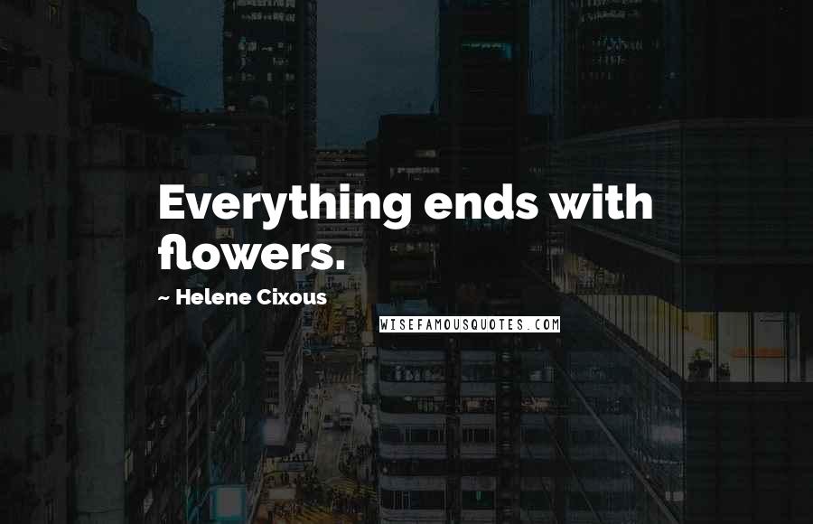 Helene Cixous Quotes: Everything ends with flowers.