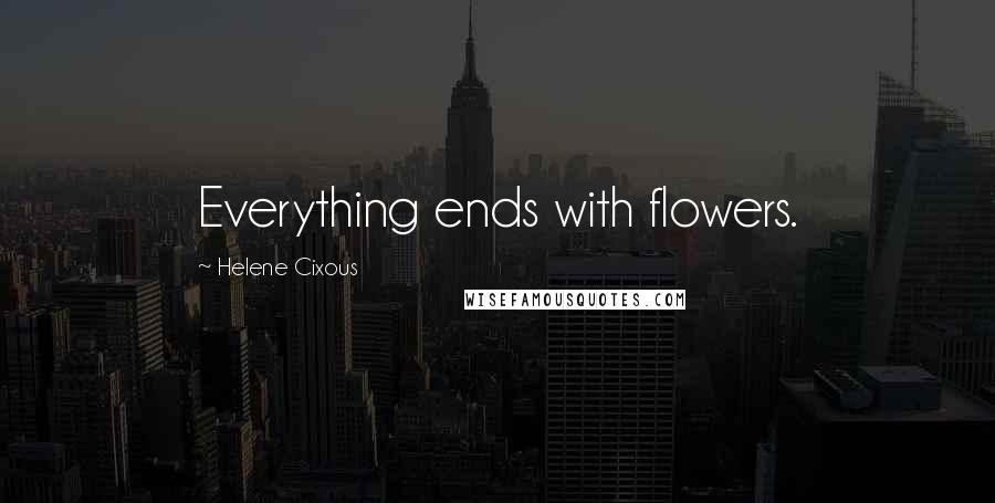 Helene Cixous Quotes: Everything ends with flowers.