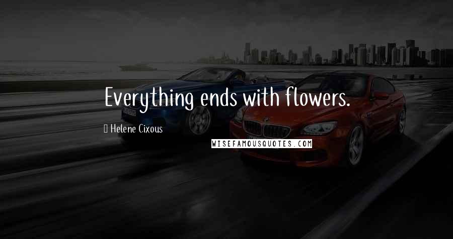 Helene Cixous Quotes: Everything ends with flowers.