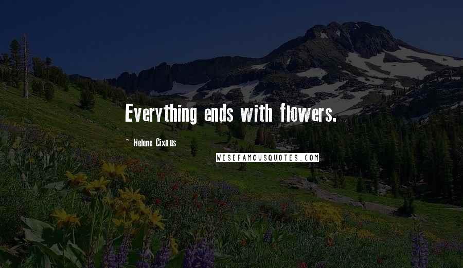 Helene Cixous Quotes: Everything ends with flowers.