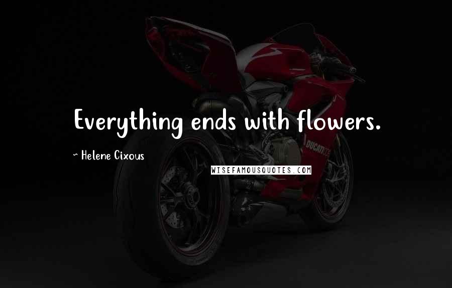 Helene Cixous Quotes: Everything ends with flowers.