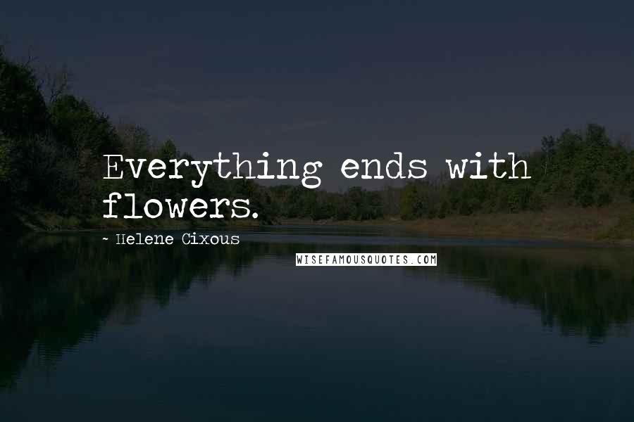 Helene Cixous Quotes: Everything ends with flowers.